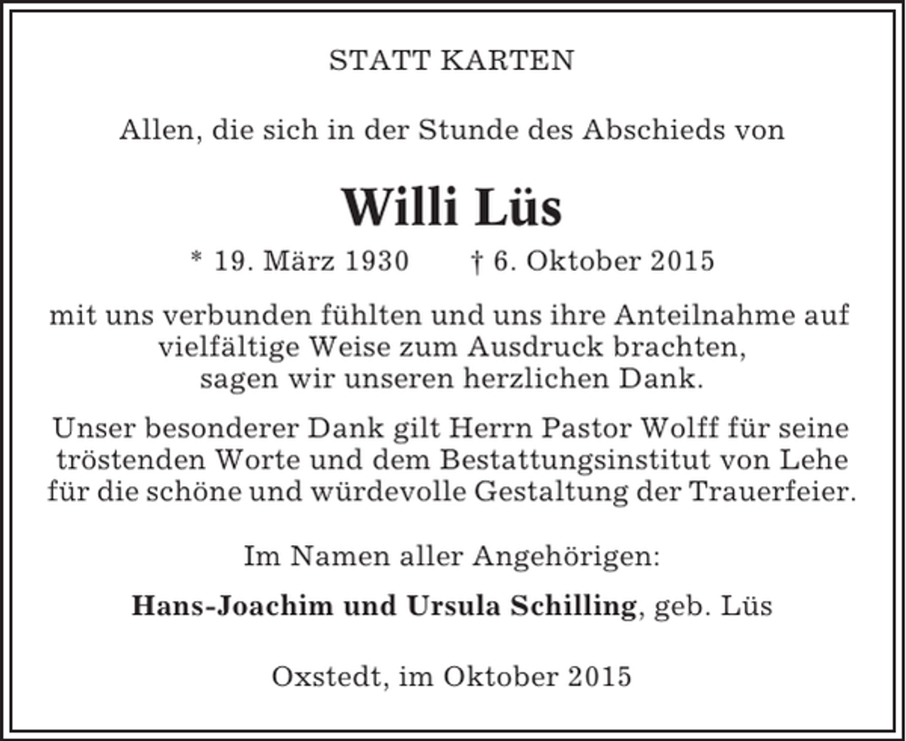 <p>STATT KARTEN<br />Allen, die sich in der Stunde des Abschieds von</p><p>Willi Lüs<br />* 19. März 1930</p><p>† 6. Oktober 2015</p><p>mit uns verbunden fühlten und uns ihre Anteilnahme auf<br />vielfältige Weise zum Ausdruck brachten,<br />sagen wir unseren herzlichen Dank.<br />Unser besonderer Dank gilt Herrn Pastor Wolff für seine<br />tröstenden Worte und dem Bestattungsinstitut von Lehe<br />für die schöne und würdevolle Gestaltung der Trauerfeier.<br />Im Namen aller Angehörigen:<br />Hans-Joachim und Ursula Schilling, geb. Lüs<br />Oxstedt, im Oktober 2015</p>