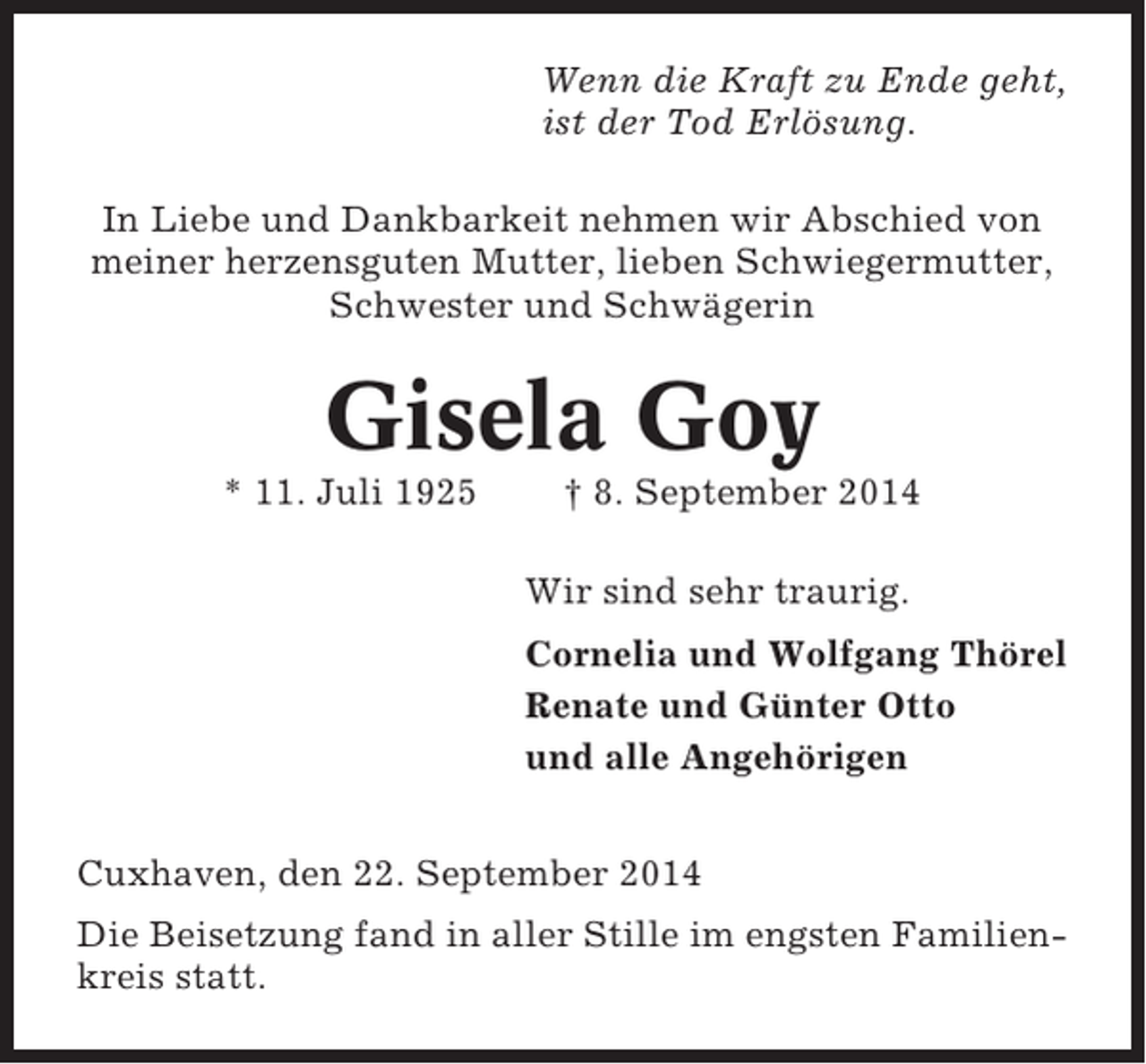 <p>Wenn die Kraft zu Ende geht,<br />ist der Tod Erlösung.<br />In Liebe und Dankbarkeit nehmen wir Abschied von<br />meiner herzensguten Mutter, lieben Schwiegermutter,<br />Schwester und Schwägerin</p><p>Gisela Goy<br />* 11. Juli 1925</p><p>† 8. September 2014<br />Wir sind sehr traurig.<br />Cornelia und Wolfgang Thörel<br />Renate und Günter Otto<br />und alle Angehörigen</p><p>Cuxhaven, den 22. September 2014<br />Die Beisetzung fand in aller Stille im engsten Familienkreis statt.</p>