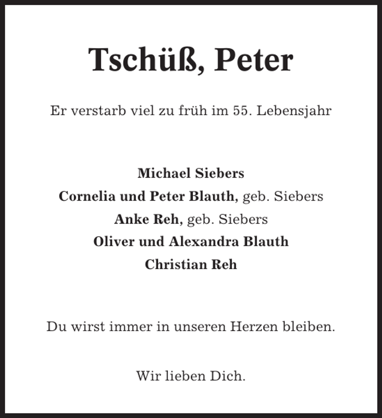 <p>Tschüß, Peter<br />Er verstarb viel zu früh im 55. Lebensjahr</p>
<p>Michael Siebers<br />Cornelia und Peter Blauth, geb. Siebers<br />Anke Reh, geb. Siebers<br />Oliver und Alexandra Blauth<br />Christian Reh</p>
<p>Du wirst immer in unseren Herzen bleiben.</p>
<p>Wir lieben Dich.</p>