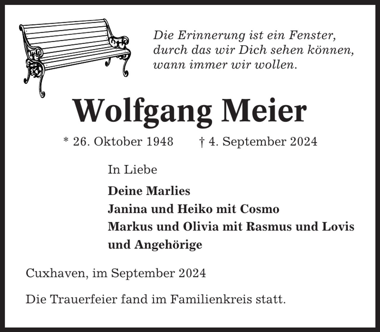 <p>Die Erinnerung ist ein Fenster,<br />durch das wir Dich sehen können,<br />wann immer wir wollen.</p><p>Wolfgang Meier<br />* 26. Oktober 1948</p><p>† 4. September 2024</p><p>In Liebe<br />Deine Marlies<br />Janina und Heiko mit Cosmo<br />Markus und Olivia mit Rasmus und Lovis<br />und Angehörige<br />Cuxhaven, im September 2024<br />Die Trauerfeier fand im Familienkreis statt.</p>