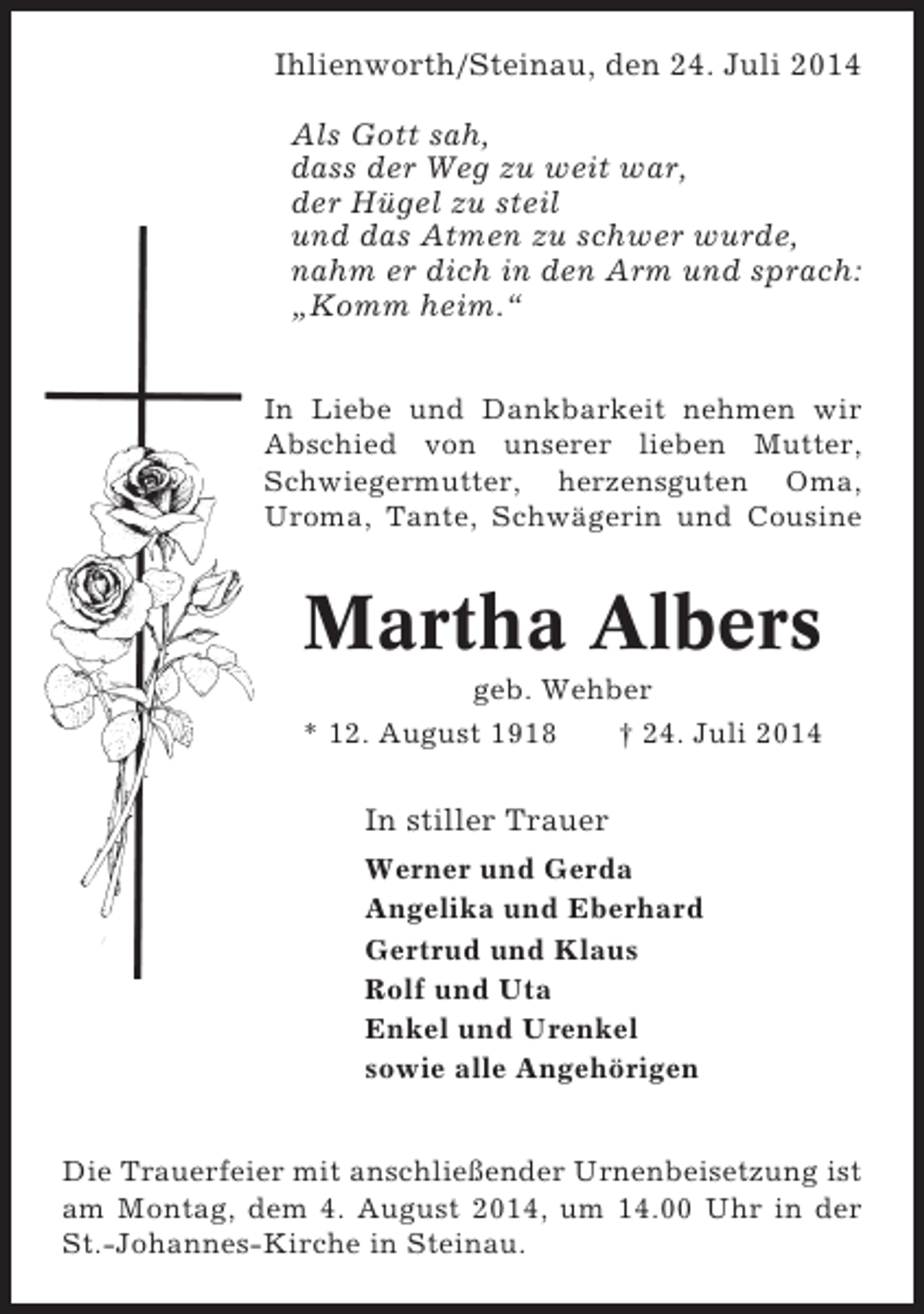 <p>Ihlienworth/Steinau, den 24. Juli 2014<br />Als Gott sah,<br />dass der Weg zu weit war,<br />der Hügel zu steil<br />und das Atmen zu schwer wurde,<br />nahm er dich in den Arm und sprach:<br />„Komm heim.“<br />In Liebe und Dankbarkeit nehmen wir<br />Abschied von unserer lieben Mutter,<br />Schwiegermutter, herzensguten Oma,<br />Uroma, Tante, Schwägerin und Cousine</p><p>Martha Albers<br />geb. Wehber<br />* 12. August 1918<br />† 24. Juli 2014</p><p>In stiller Trauer<br />Werner und Gerda<br />Angelika und Eberhard<br />Gertrud und Klaus<br />Rolf und Uta<br />Enkel und Urenkel<br />sowie alle Angehörigen<br />Die Trauerfeier mit anschließender Urnenbeisetzung ist<br />am Montag, dem 4. August 2014, um 14.00 Uhr in der<br />St.-Johannes-Kirche in Steinau.</p>