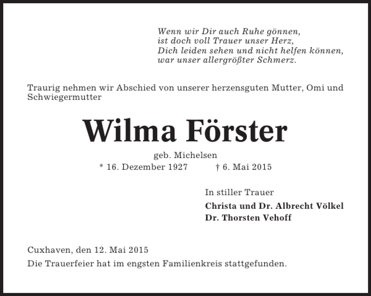 <p>Wenn wir Dir auch Ruhe gönnen,<br />ist doch voll Trauer unser Herz,<br />Dich leiden sehen und nicht helfen können,<br />war unser allergrößter Schmerz.<br />Traurig nehmen wir Abschied von unserer herzensguten Mutter, Omi und<br />Schwiegermutter</p><p>Wilma Förster<br />geb. Michelsen<br />* 16. Dezember 1927<br />† 6. Mai 2015<br />In stiller Trauer<br />Christa und Dr. Albrecht Völkel<br />Dr. Thorsten Vehoff</p><p>Cuxhaven, den 12. Mai 2015<br />Die Trauerfeier hat im engsten Familienkreis stattgefunden.</p>