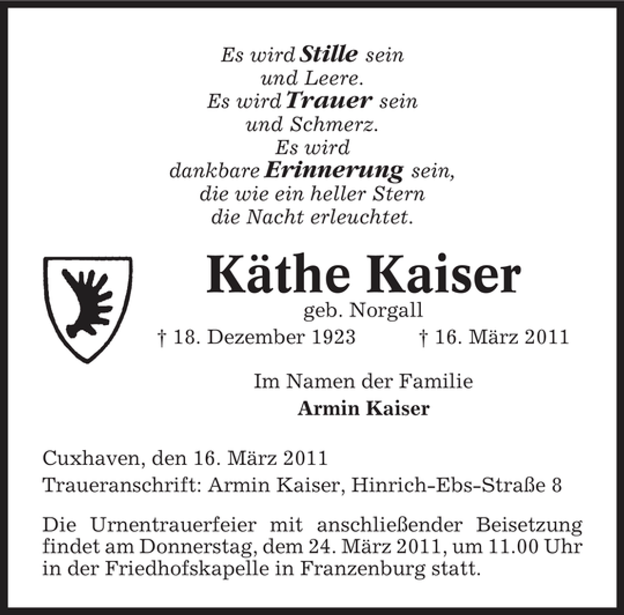 <p>Es wird Stille sein und Leere. Es wird Trauer sein und Schmerz. Es wird dankbare Erinnerung sein, die wie ein heller Stern die Nacht erleuchtet.</p><p>Käthe Kaiser<br />geb. Norgall † 18. Dezember 1923 † 16. März 2011 Im Namen der Familie Armin Kaiser Cuxhaven, den 16. März 2011 Traueranschrift: Armin Kaiser, Hinrich-Ebs-Straße 8 Die Urnentrauerfeier mit anschließender Beisetzung findet am Donnerstag, dem 24. März 2011, um 11.00 Uhr in der Friedhofskapelle in Franzenburg statt.</p>