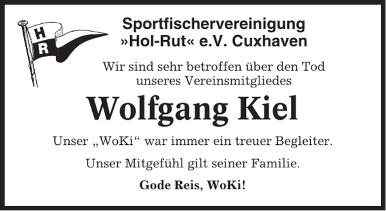 <p>Sportfischervereinigung<br />»Hol-Rut« e.V. Cuxhaven<br />Wir sind sehr betroffen über den Tod<br />unseres Vereinsmitgliedes</p><p>Wolfgang Kiel<br />Unser „WoKi“ war immer ein treuer Begleiter.<br />Unser Mitgefühl gilt seiner Familie.<br />Gode Reis, WoKi!</p>
