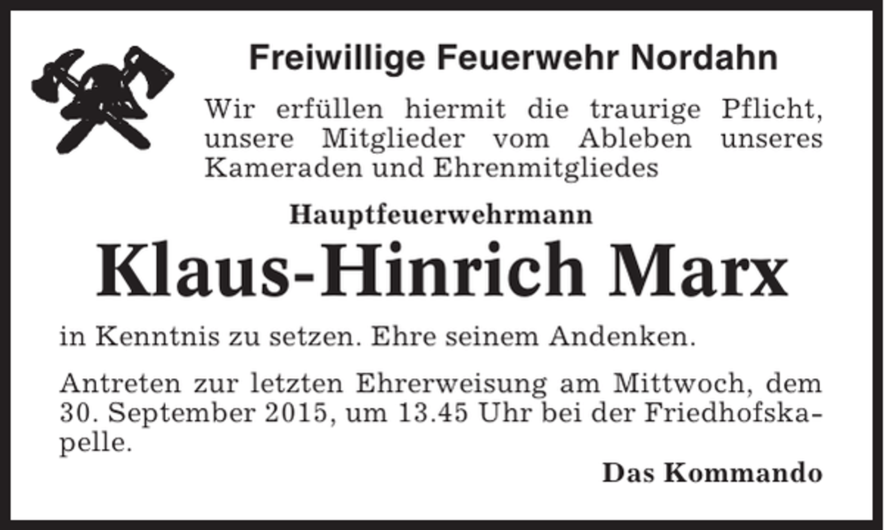 <p>Freiwillige Feuerwehr Nordahn<br />Wir erfüllen hiermit die traurige Pflicht,<br />unsere Mitglieder vom Ableben unseres<br />Kameraden und Ehrenmitgliedes<br />Hauptfeuerwehrmann</p><p>Klaus-Hinrich Marx<br />in Kenntnis zu setzen. Ehre seinem Andenken.<br />Antreten zur letzten Ehrerweisung am Mittwoch, dem<br />30. September 2015, um 13.45 Uhr bei der Friedhofskapelle.<br />Das Kommando</p>