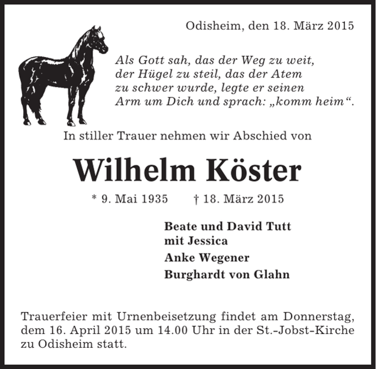 <p>Odisheim, den 18. März 2015<br />Als Gott sah, das der Weg zu weit,<br />der Hügel zu steil, das der Atem<br />zu schwer wurde, legte er seinen<br />Arm um Dich und sprach: „komm heim“.<br />In stiller Trauer nehmen wir Abschied von</p><p>Wilhelm Köster<br />* 9. Mai 1935</p><p>† 18. März 2015</p><p>Beate und David Tutt<br />mit Jessica<br />Anke Wegener<br />Burghardt von Glahn<br />Trauerfeier mit Urnenbeisetzung findet am Donnerstag,<br />dem 16. April 2015 um 14.00 Uhr in der St.-Jobst-Kirche<br />zu Odisheim statt.</p>