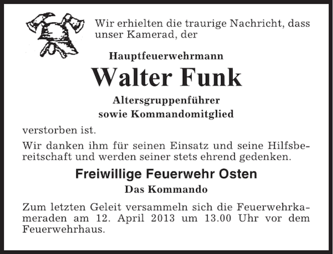 <p>Wir erhielten die traurige Nachricht, dass<br />unser Kamerad, der<br />Hauptfeuerwehrmann</p><p>Walter Funk<br />Altersgruppenführer<br />sowie Kommandomitglied<br />verstorben ist.<br />Wir danken ihm für seinen Einsatz und seine Hilfsbereitschaft und werden seiner stets ehrend gedenken.</p><p>Freiwillige Feuerwehr Osten<br />Das Kommando<br />Zum letzten Geleit versammeln sich die Feuerwehrkameraden am 12. April 2013 um 13.00 Uhr vor dem<br />Feuerwehrhaus.</p>