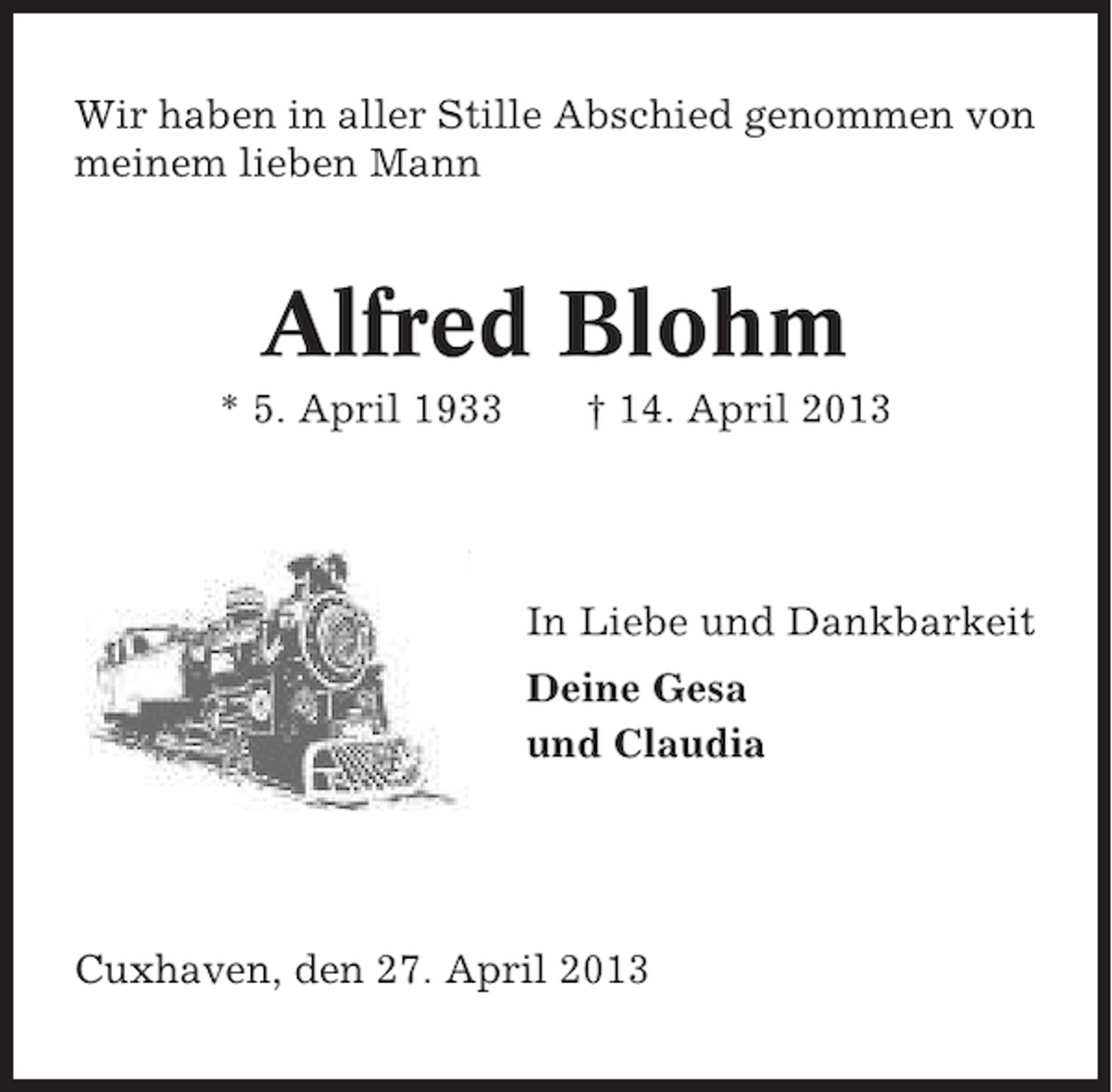 <p>Wir haben in aller Stille Abschied genommen von<br />meinem lieben Mann</p><p>Alfred Blohm<br />* 5. April 1933</p><p>† 14. April 2013</p><p>In Liebe und Dankbarkeit<br />Deine Gesa<br />und Claudia</p><p>Cuxhaven, den 27. April 2013</p>