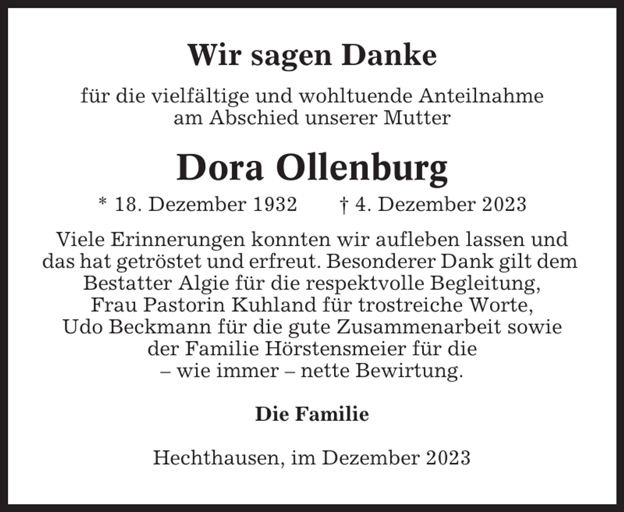 <p>Wir sagen Danke<br />für die vielfältige und wohltuende Anteilnahme<br />am Abschied unserer Mutter</p><p>Dora Ollenburg<br />* 18. Dezember 1932</p><p>† 4. Dezember 2023</p><p>Viele Erinnerungen konnten wir aufleben lassen und<br />das hat getröstet und erfreut. Besonderer Dank gilt dem<br />Bestatter Algie für die respektvolle Begleitung,<br />Frau Pastorin Kuhland für trostreiche Worte,<br />Udo Beckmann für die gute Zusammenarbeit sowie<br />der Familie Hörstensmeier für die<br />– wie immer – nette Bewirtung.<br />Die Familie<br />Hechthausen, im Dezember 2023</p>