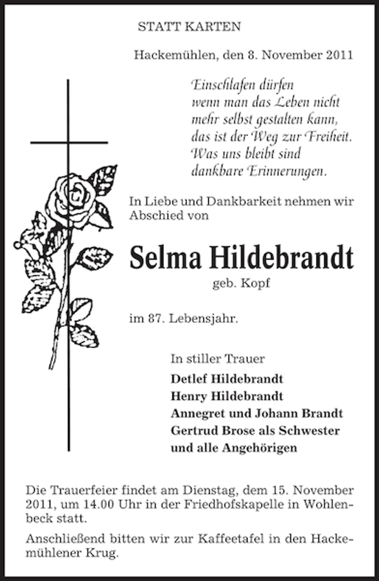 <p>STATT KARTEN<br />Hackemühlen, den 8. November 2011</p><p>Einschlafen dürfen<br />wenn man das Leben nicht<br />mehr selbst gestalten kann,<br />das ist der Weg zur Freiheit.<br />Was uns bleibt sind<br />dankbare Erinnerungen.<br />In Liebe und Dankbarkeit nehmen wir<br />Abschied von</p><p>Selma Hildebrandt<br />geb. Kopf<br />im 87. Lebensjahr.<br />In stiller Trauer<br />Detlef Hildebrandt<br />Henry Hildebrandt<br />Annegret und Johann Brandt<br />Gertrud Brose als Schwester<br />und alle Angehörigen<br />Die Trauerfeier findet am Dienstag, dem 15. November<br />2011, um 14.00 Uhr in der Friedhofskapelle in Wohlenbeck statt.<br />Anschließend bitten wir zur Kaffeetafel in den Hackemühlener Krug.</p>
