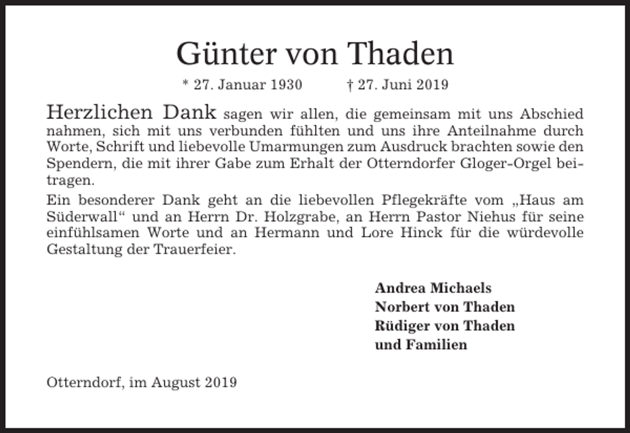 <p>Günter von Thaden<br />* 27. Januar 1930</p><p>† 27. Juni 2019</p><p>Herzlichen Dank</p><p>sagen wir allen, die gemeinsam mit uns Abschied<br />nahmen, sich mit uns verbunden fühlten und uns ihre Anteilnahme durch<br />Worte, Schrift und liebevolle Umarmungen zum Ausdruck brachten sowie den<br />Spendern, die mit ihrer Gabe zum Erhalt der Otterndorfer Gloger-Orgel beitragen.<br />Ein besonderer Dank geht an die liebevollen Pflegekräfte vom „Haus am<br />Süderwall“ und an Herrn Dr. Holzgrabe, an Herrn Pastor Niehus für seine<br />einfühlsamen Worte und an Hermann und Lore Hinck für die würdevolle<br />Gestaltung der Trauerfeier.<br />Andrea Michaels<br />Norbert von Thaden<br />Rüdiger von Thaden<br />und Familien<br />Otterndorf, im August 2019</p>