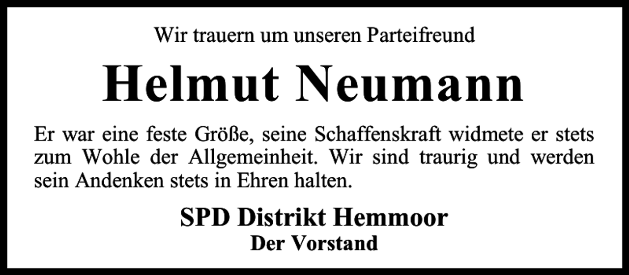 <p>Wir trauern um unseren Parteifreund</p><p>Helmut Neumann<br />Er war eine feste Größe, seine Schaffenskraft widmete er stets<br />zum Wohle der Allgemeinheit. Wir sind traurig und werden<br />sein Andenken stets in Ehren halten.</p><p>SPD Distrikt Hemmoor<br />Der Vorstand</p>