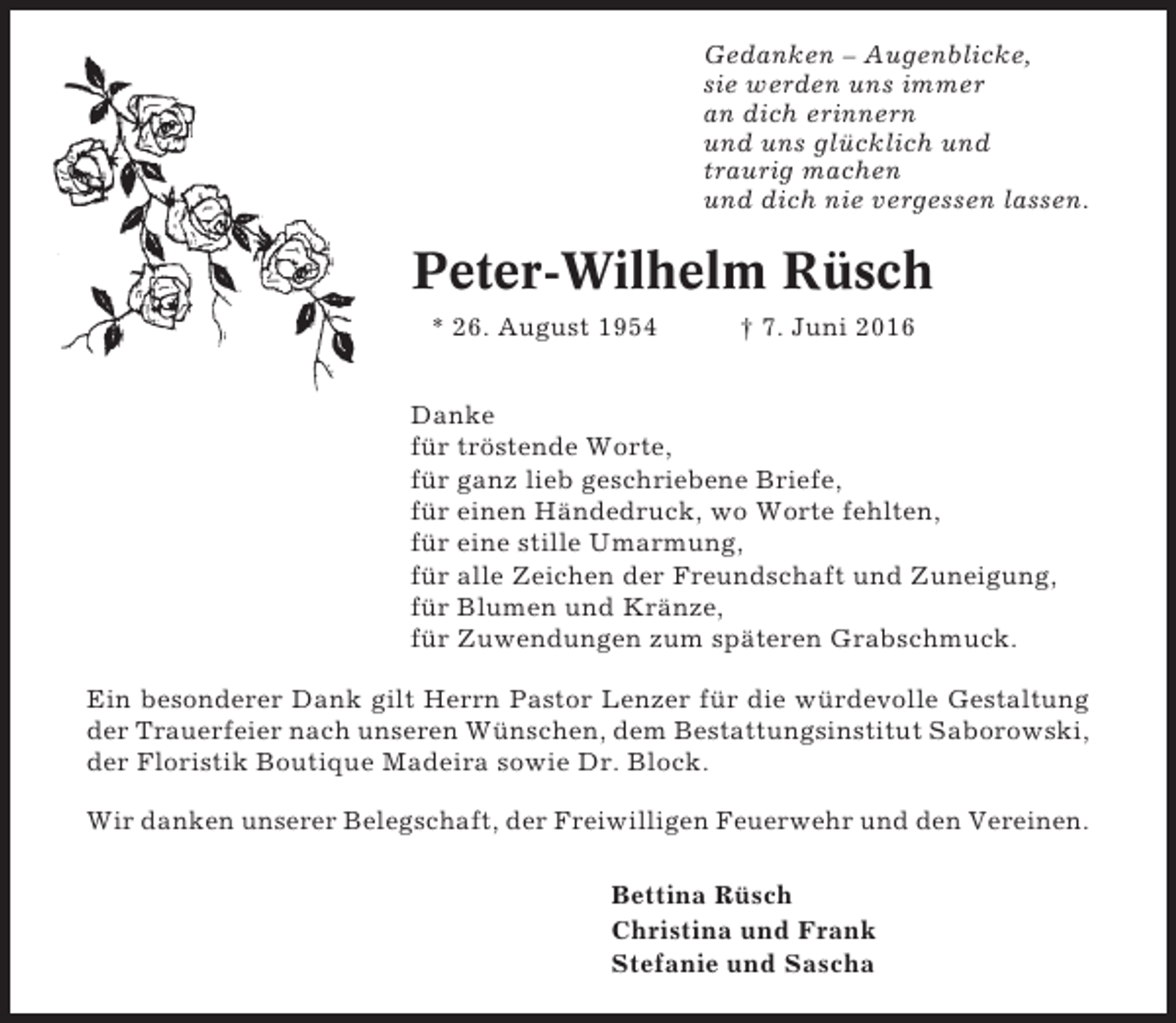 <p>Gedanken – Augenblicke,<br />sie werden uns immer<br />an dich erinnern<br />und uns glücklich und<br />traurig machen<br />und dich nie vergessen lassen.</p><p>Peter-Wilhelm Rüsch<br />* 26. August 1954</p><p>† 7. Juni 2016</p><p>Danke<br />für tröstende Worte,<br />für ganz lieb geschriebene Briefe,<br />für einen Händedruck, wo Worte fehlten,<br />für eine stille Umarmung,<br />für alle Zeichen der Freundschaft und Zuneigung,<br />für Blumen und Kränze,<br />für Zuwendungen zum späteren Grabschmuck.<br />Ein besonderer Dank gilt Herrn Pastor Lenzer für die würdevolle Gestaltung<br />der Trauerfeier nach unseren Wünschen, dem Bestattungsinstitut Saborowski,<br />der Floristik Boutique Madeira sowie Dr. Block.<br />Wir danken unserer Belegschaft, der Freiwilligen Feuerwehr und den Vereinen.<br />Bettina Rüsch<br />Christina und Frank<br />Stefanie und Sascha</p>