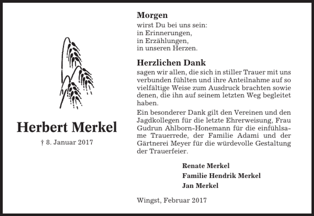 <p>Morgen<br />wirst Du bei uns sein:<br />in Erinnerungen,<br />in Erzählungen,<br />in unseren Herzen.</p><p>Herzlichen Dank</p><p>Herbert Merkel<br />† 8. Januar 2017</p><p>sagen wir allen, die sich in stiller Trauer mit uns<br />verbunden fühlten und ihre Anteilnahme auf so<br />vielfältige Weise zum Ausdruck brachten sowie<br />denen, die ihn auf seinem letzten Weg begleitet<br />haben.<br />Ein besonderer Dank gilt den Vereinen und den<br />Jagdkollegen für die letzte Ehrerweisung, Frau<br />Gudrun Ahlborn-Honemann für die einfühlsame Trauerrede, der Familie Adami und der<br />Gärtnerei Meyer für die würdevolle Gestaltung<br />der Trauerfeier.<br />Renate Merkel<br />Familie Hendrik Merkel<br />Jan Merkel<br />Wingst, Februar 2017</p>