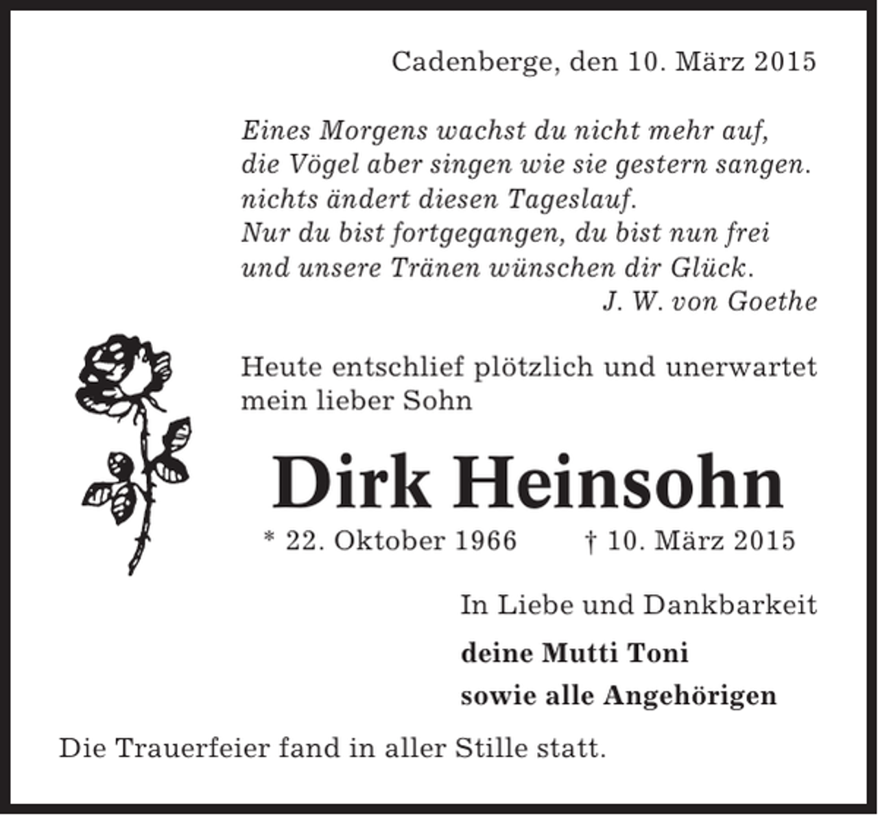 <p>Cadenberge, den 10. März 2015<br />Eines Morgens wachst du nicht mehr auf,<br />die Vögel aber singen wie sie gestern sangen.<br />nichts ändert diesen Tageslauf.<br />Nur du bist fortgegangen, du bist nun frei<br />und unsere Tränen wünschen dir Glück.<br />J. W. von Goethe<br />Heute entschlief plötzlich und unerwartet<br />mein lieber Sohn</p><p>Dirk Heinsohn<br />* 22. Oktober 1966</p><p>† 10. März 2015</p><p>In Liebe und Dankbarkeit<br />deine Mutti Toni<br />sowie alle Angehörigen<br />Die Trauerfeier fand in aller Stille statt.</p>