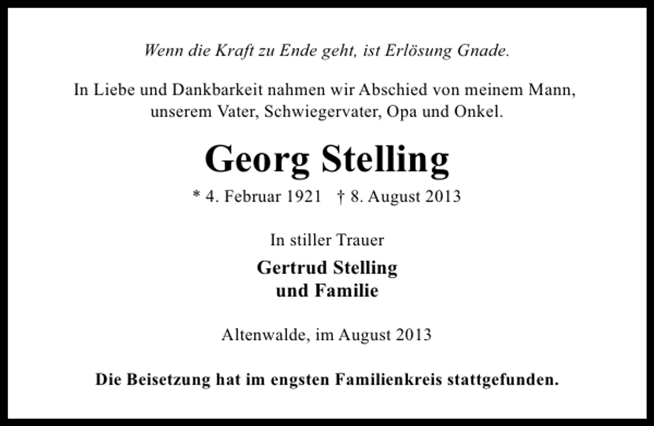 <p>Wenn die Kraft zu Ende geht, ist Erlösung Gnade.<br />In Liebe und Dankbarkeit nahmen wir Abschied von meinem Mann,<br />unserem Vater, Schwiegervater, Opa und Onkel.</p><p>Georg Stelling</p><p>* 4. Februar 1921 † 8. August 2013<br />In stiller Trauer</p><p>Gertrud Stelling<br />und Familie<br />Altenwalde, im August 2013<br />Die Beisetzung hat im engsten Familienkreis stattgefunden.</p>