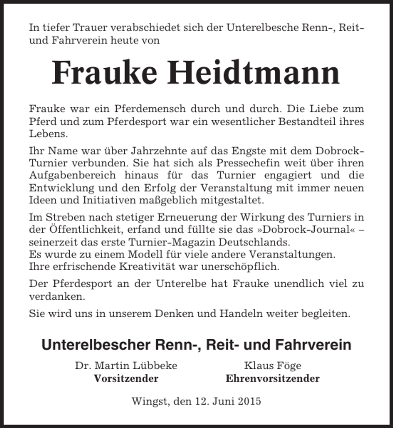 <p>In tiefer Trauer verabschiedet sich der Unterelbesche Renn-, Reitund Fahrverein heute von</p><p>Frauke Heidtmann<br />Frauke war ein Pferdemensch durch und durch. Die Liebe zum<br />Pferd und zum Pferdesport war ein wesentlicher Bestandteil ihres<br />Lebens.<br />Ihr Name war über Jahrzehnte auf das Engste mit dem DobrockTurnier verbunden. Sie hat sich als Pressechefin weit über ihren<br />Aufgabenbereich hinaus für das Turnier engagiert und die<br />Entwicklung und den Erfolg der Veranstaltung mit immer neuen<br />Ideen und Initiativen maßgeblich mitgestaltet.<br />Im Streben nach stetiger Erneuerung der Wirkung des Turniers in<br />der Öffentlichkeit, erfand und füllte sie das »Dobrock-Journal« –<br />seinerzeit das erste Turnier-Magazin Deutschlands.<br />Es wurde zu einem Modell für viele andere Veranstaltungen.<br />Ihre erfrischende Kreativität war unerschöpflich.<br />Der Pferdesport an der Unterelbe hat Frauke unendlich viel zu<br />verdanken.<br />Sie wird uns in unserem Denken und Handeln weiter begleiten.</p><p>Unterelbescher Renn-, Reit- und Fahrverein<br />Dr. Martin Lübbeke<br />Vorsitzender</p><p>Klaus Föge<br />Ehrenvorsitzender</p><p>Wingst, den 12. Juni 2015</p>