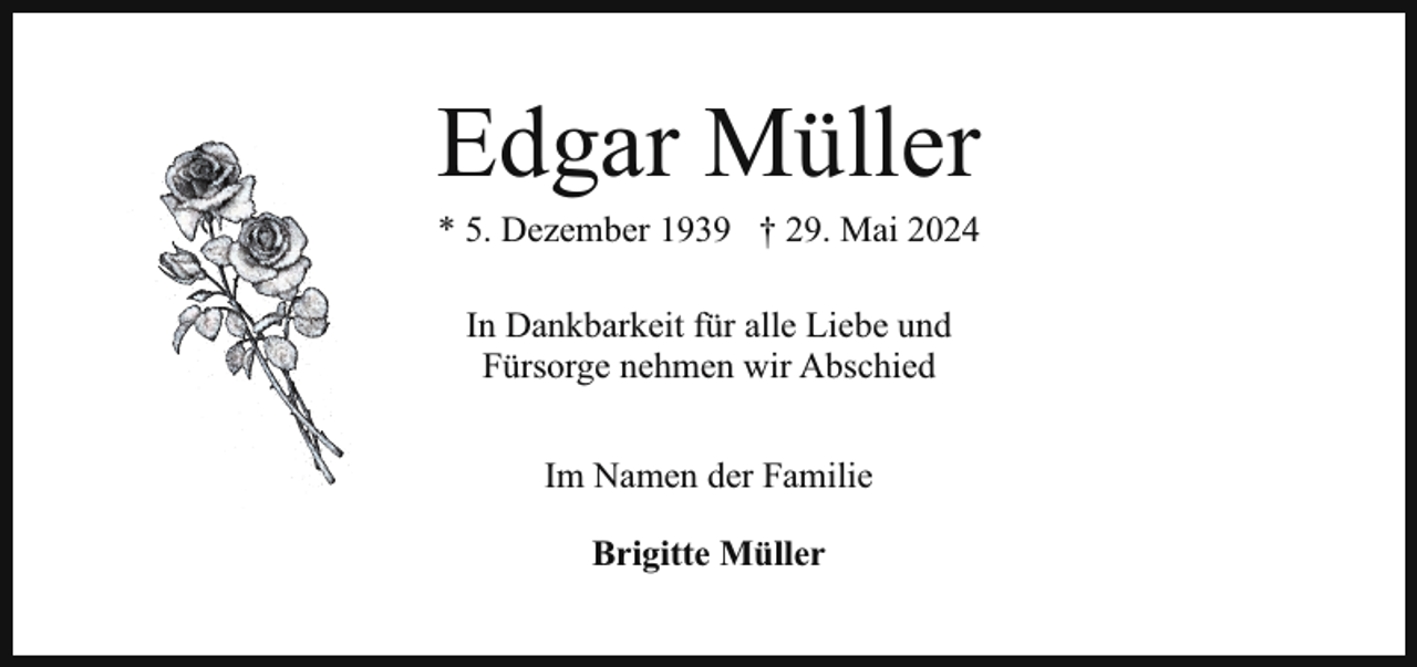 <p>Edgar Müller<br />* 5. Dezember 1939 † 29. Mai 2024<br />In Dankbarkeit für alle Liebe und<br />Fürsorge nehmen wir Abschied<br />Im Namen der Familie<br />Brigitte Müller</p>
