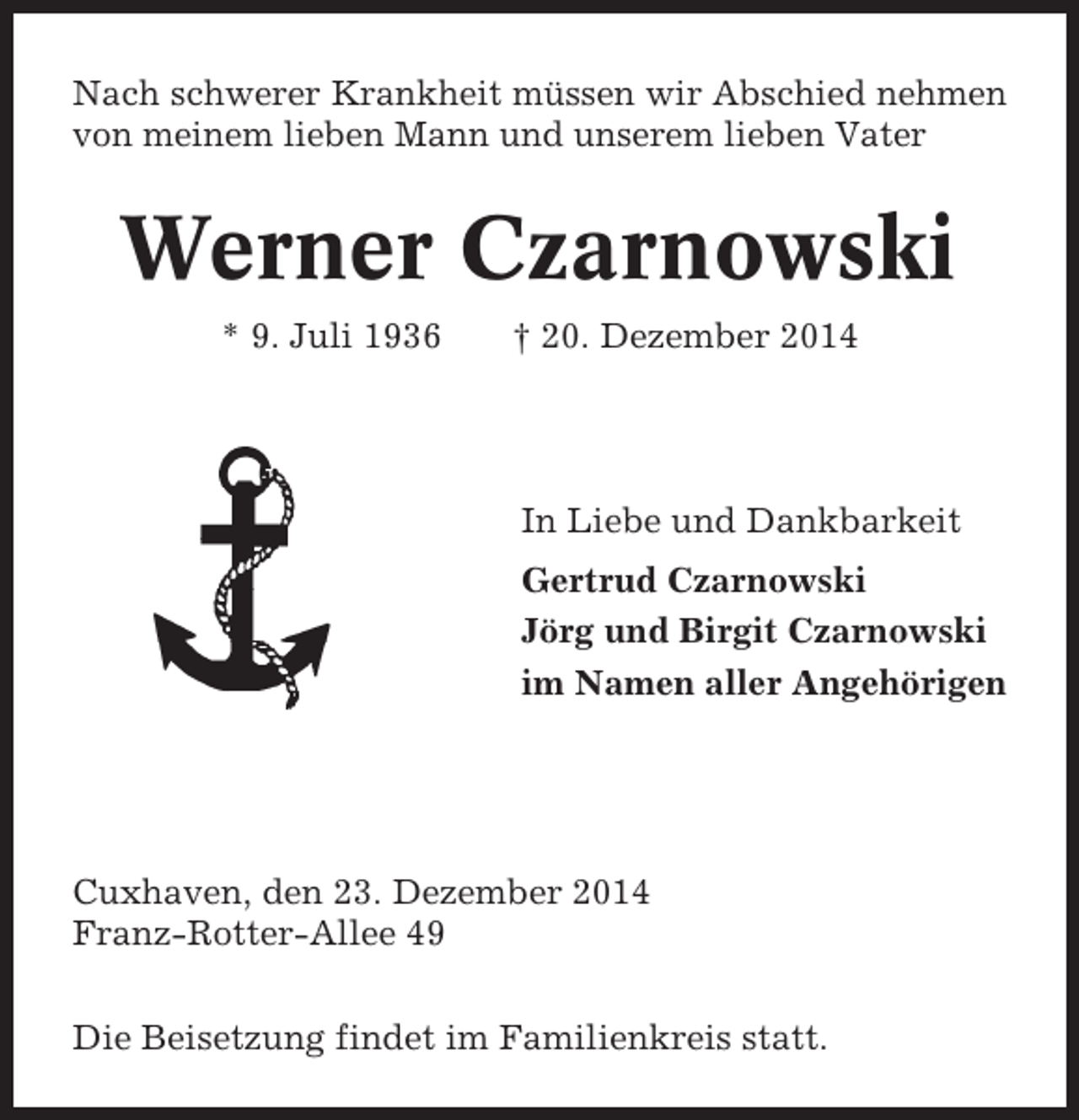 <p>Nach schwerer Krankheit müssen wir Abschied nehmen<br />von meinem lieben Mann und unserem lieben Vater</p><p>Werner Czarnowski<br />* 9. Juli 1936</p><p>† 20. Dezember 2014</p><p>In Liebe und Dankbarkeit<br />Gertrud Czarnowski<br />Jörg und Birgit Czarnowski<br />im Namen aller Angehörigen</p><p>Cuxhaven, den 23. Dezember 2014<br />Franz-Rotter-Allee 49<br />Die Beisetzung findet im Familienkreis statt.</p>