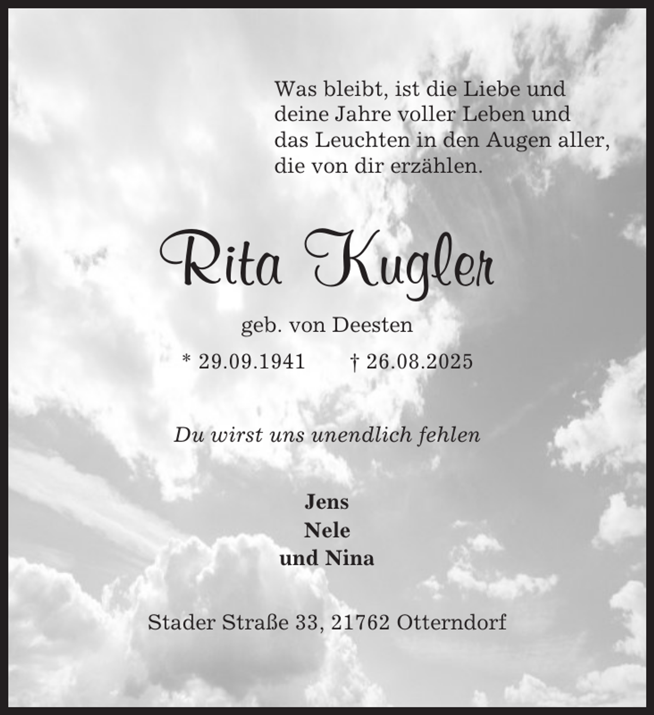 <p>Was bleibt, ist die Liebe und<br />deine Jahre voller Leben und<br />das Leuchten in den Augen aller,<br />die von dir erzählen.</p><p>Rita Kugler<br />geb. von Deesten<br />* 29.09.1941</p><p>† 26.08.2025</p><p>Du wirst uns unendlich fehlen<br />Jens<br />Nele<br />und Nina<br />Stader Straße 33, 21762 Otterndorf</p>