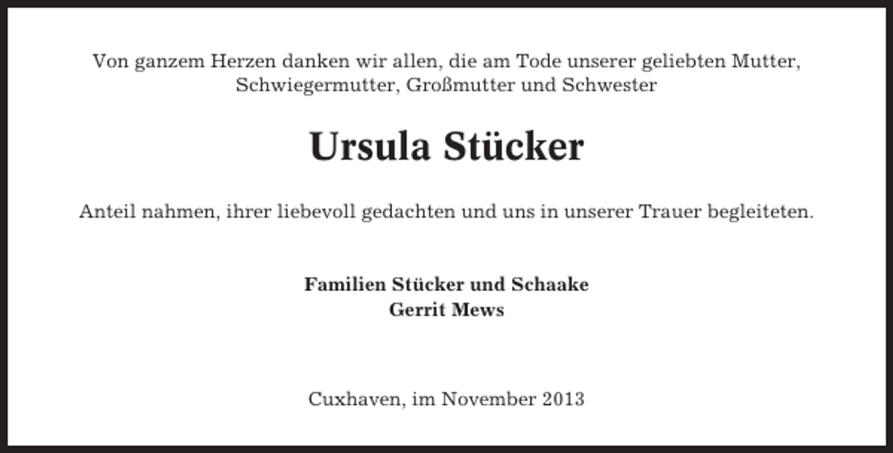 <p>Von ganzem Herzen danken wir allen, die am Tode unserer geliebten Mutter,<br />Schwiegermutter, Großmutter und Schwester</p><p>Ursula Stücker<br />Anteil nahmen, ihrer liebevoll gedachten und uns in unserer Trauer begleiteten.</p><p>Familien Stücker und Schaake<br />Gerrit Mews</p><p>Cuxhaven, im November 2013</p>