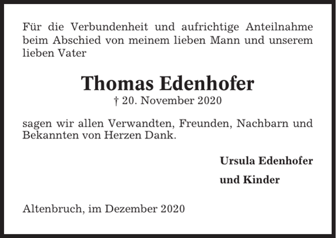 <p>Für die Verbundenheit und aufrichtige Anteilnahme<br />beim Abschied von meinem lieben Mann und unserem<br />lieben Vater</p><p>Thomas Edenhofer<br />† 20. November 2020<br />sagen wir allen Verwandten, Freunden, Nachbarn und<br />Bekannten von Herzen Dank.<br />Ursula Edenhofer<br />und Kinder<br />Altenbruch, im Dezember 2020</p>