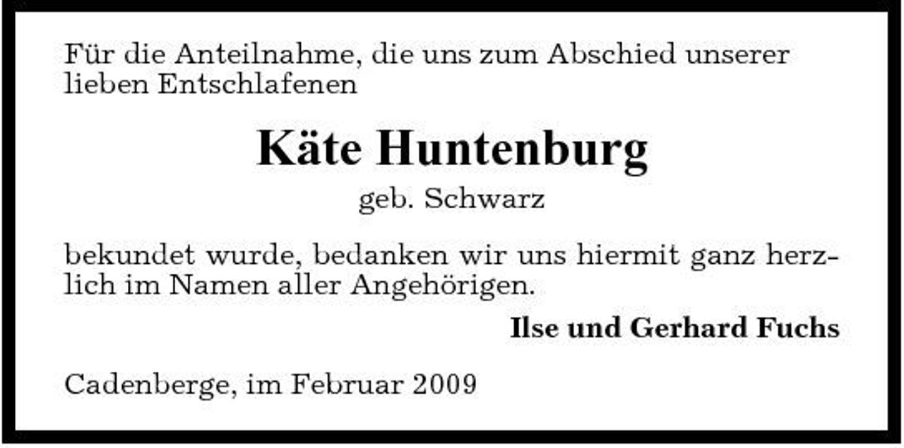 <p>Für die Anteilnahme, die uns zum Abschied unserer lieben Entschlafenen</p><p>Käte Huntenburg<br />geb. Schwarz bekundet wurde, bedanken wir uns hiermit ganz herzlich im Namen aller Angehörigen. Ilse und Gerhard Fuchs Cadenberge, im Februar 2009</p>