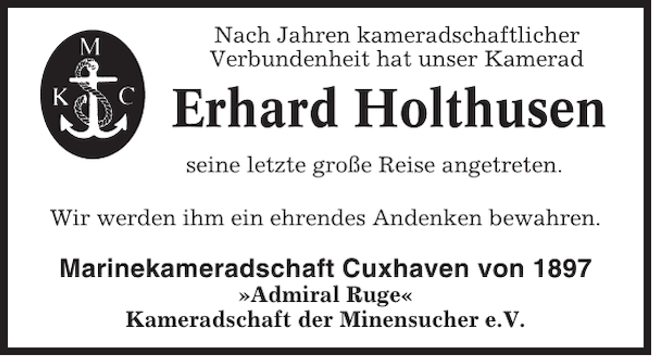 <p>Nach Jahren kameradschaftlicher<br />Verbundenheit hat unser Kamerad</p>
<p>Erhard Holthusen<br />seine letzte große Reise angetreten.<br />Wir werden ihm ein ehrendes Andenken bewahren.</p>
<p>Marinekameradschaft Cuxhaven von 1897<br />»Admiral Ruge«<br />Kameradschaft der Minensucher e.V.</p>