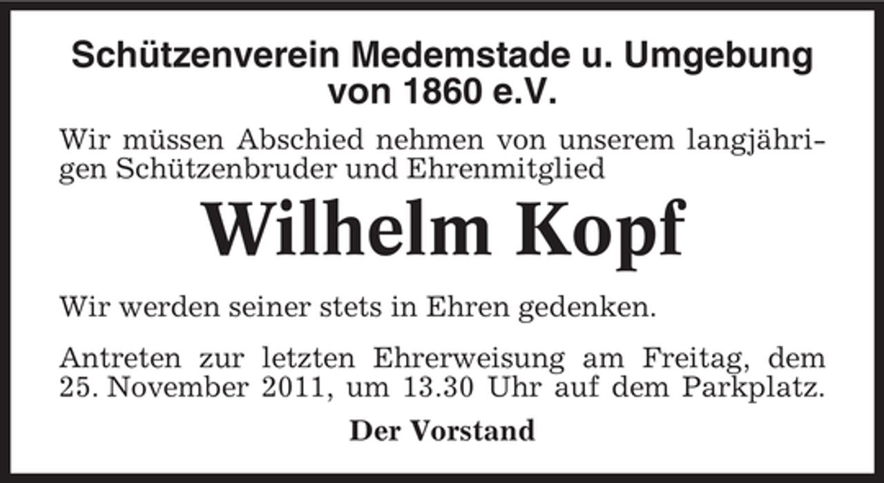 <p>Schützenverein Medemstade u. Umgebung<br />von 1860 e.V.<br />Wir müssen Abschied nehmen von unserem langjährigen Schützenbruder und Ehrenmitglied</p><p>Wilhelm Kopf<br />Wir werden seiner stets in Ehren gedenken.<br />Antreten zur letzten Ehrerweisung am Freitag, dem<br />25. November 2011, um 13.30 Uhr auf dem Parkplatz.<br />Der Vorstand</p>