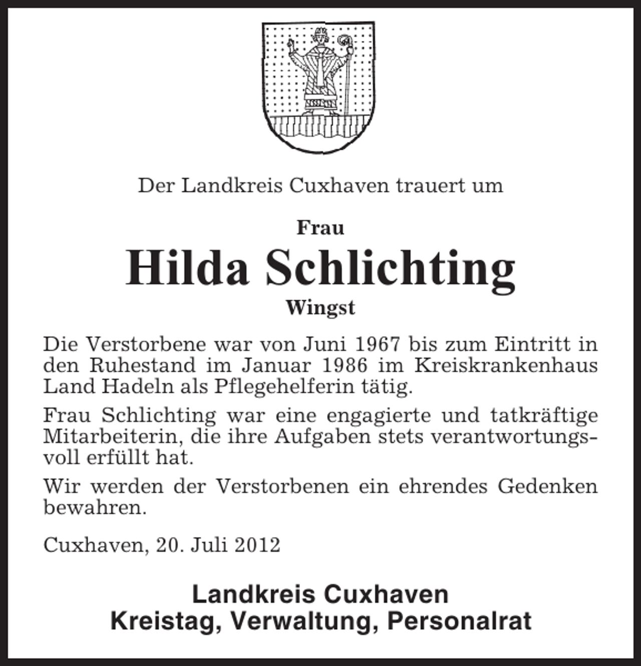 <p>Der Landkreis Cuxhaven trauert um<br />Frau</p><p>Hilda Schlichting<br />Wingst<br />Die Verstorbene war von Juni 1967 bis zum Eintritt in<br />den Ruhestand im Januar 1986 im Kreiskrankenhaus<br />Land Hadeln als Pflegehelferin tätig.<br />Frau Schlichting war eine engagierte und tatkräftige<br />Mitarbeiterin, die ihre Aufgaben stets verantwortungsvoll erfüllt hat.<br />Wir werden der Verstorbenen ein ehrendes Gedenken<br />bewahren.<br />Cuxhaven, 20. Juli 2012</p><p>Landkreis Cuxhaven<br />Kreistag, Verwaltung, Personalrat</p>
