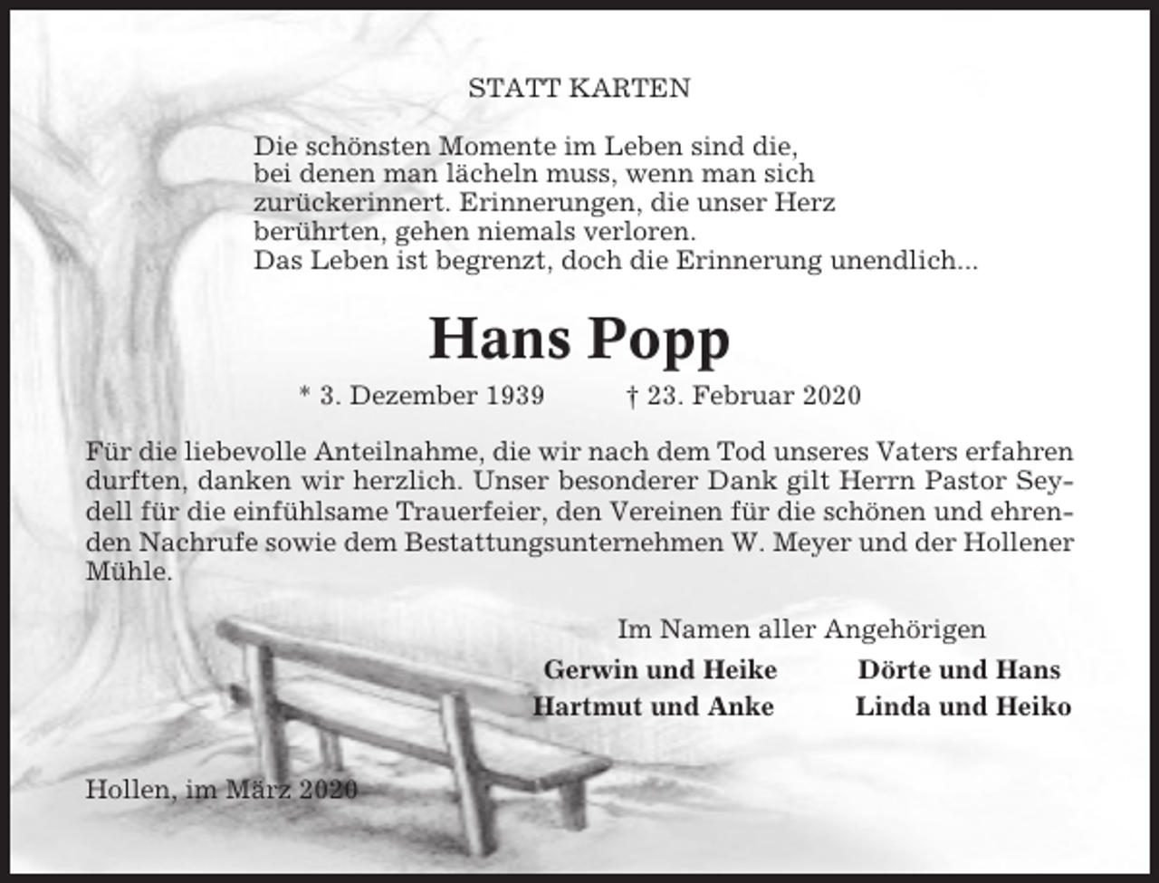 <p>STATT KARTEN<br />Die schönsten Momente im Leben sind die,<br />bei denen man lächeln muss, wenn man sich<br />zurückerinnert. Erinnerungen, die unser Herz<br />berührten, gehen niemals verloren.<br />Das Leben ist begrenzt, doch die Erinnerung unendlich...</p><p>Hans Popp<br />* 3. Dezember 1939</p><p>† 23. Februar 2020</p><p>Für die liebevolle Anteilnahme, die wir nach dem Tod unseres Vaters erfahren<br />durften, danken wir herzlich. Unser besonderer Dank gilt Herrn Pastor Seydell für die einfühlsame Trauerfeier, den Vereinen für die schönen und ehrenden Nachrufe sowie dem Bestattungsunternehmen W. Meyer und der Hollener<br />Mühle.<br />Im Namen aller Angehörigen<br />Gerwin und Heike<br />Hartmut und Anke<br />Hollen, im März 2020</p><p>Dörte und Hans<br />Linda und Heiko</p>