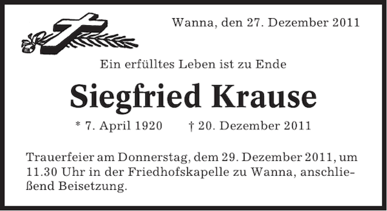 <p>Wanna, den 27. Dezember 2011<br />Ein erfülltes Leben ist zu Ende</p><p>Siegfried Krause<br />* 7. April 1920</p><p>† 20. Dezember 2011</p><p>Trauerfeier am Donnerstag, dem 29. Dezember 2011, um<br />11.30 Uhr in der Friedhofskapelle zu Wanna, anschließend Beisetzung.</p>