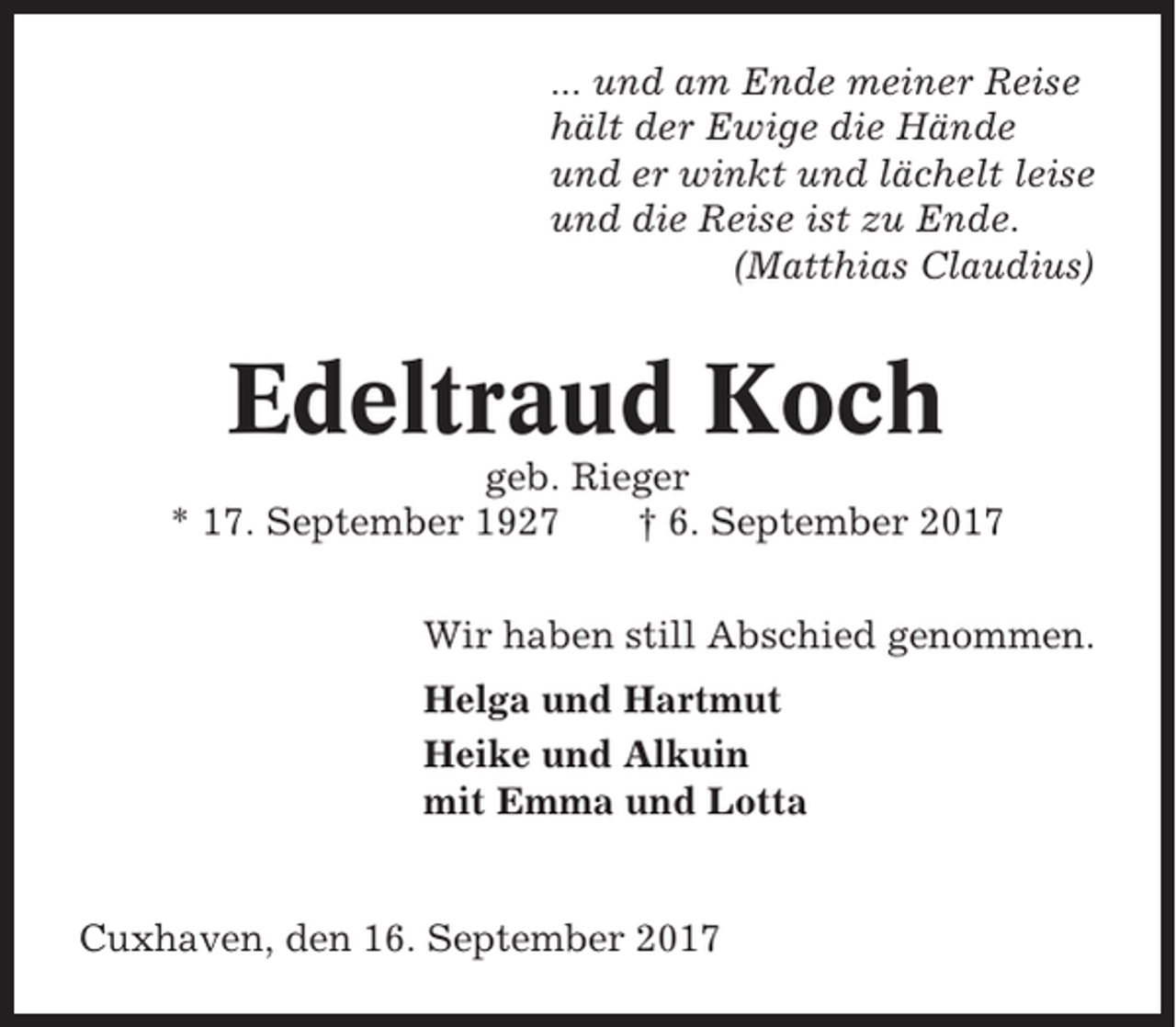 <p>... und am Ende meiner Reise<br />hält der Ewige die Hände<br />und er winkt und lächelt leise<br />und die Reise ist zu Ende.<br />(Matthias Claudius)</p><p>Edeltraud Koch<br />geb. Rieger<br />* 17. September 1927<br />† 6. September 2017<br />Wir haben still Abschied genommen.<br />Helga und Hartmut<br />Heike und Alkuin<br />mit Emma und Lotta</p><p>Cuxhaven, den 16. September 2017</p>