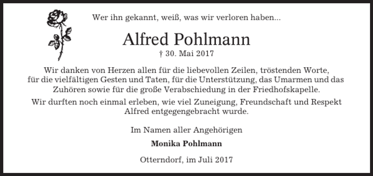 <p>Wer ihn gekannt, weiß, was wir verloren haben...</p><p>Alfred Pohlmann<br />† 30. Mai 2017<br />Wir danken von Herzen allen für die liebevollen Zeilen, tröstenden Worte,<br />für die vielfältigen Gesten und Taten, für die Unterstützung, das Umarmen und das<br />Zuhören sowie für die große Verabschiedung in der Friedhofskapelle.<br />Wir durften noch einmal erleben, wie viel Zuneigung, Freundschaft und Respekt<br />Alfred entgegengebracht wurde.<br />Im Namen aller Angehörigen<br />Monika Pohlmann<br />Otterndorf, im Juli 2017</p>