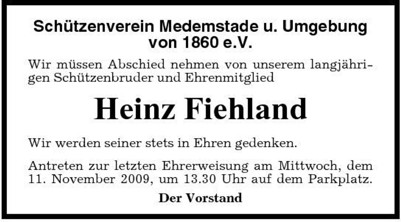 <p>Schützenverein Medemstade u. Umgebung von 1860 e.V.<br />Wir müssen Abschied nehmen von unserem langjährigen Schützenbruder und Ehrenmitglied</p><p>Heinz Fiehland<br />Wir werden seiner stets in Ehren gedenken. Antreten zur letzten Ehrerweisung am Mittwoch, dem 11. November 2009, um 13.30 Uhr auf dem Parkplatz. Der Vorstand</p>