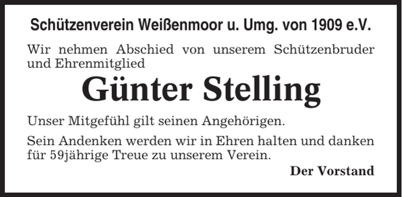 <p>Schützenverein Weißenmoor u. Umg. von 1909 e.V.<br />Wir nehmen Abschied von unserem Schützenbruder<br />und Ehrenmitglied</p><p>Günter Stelling<br />Unser Mitgefühl gilt seinen Angehörigen.<br />Sein Andenken werden wir in Ehren halten und danken<br />für 59jährige Treue zu unserem Verein.<br />Der Vorstand</p>