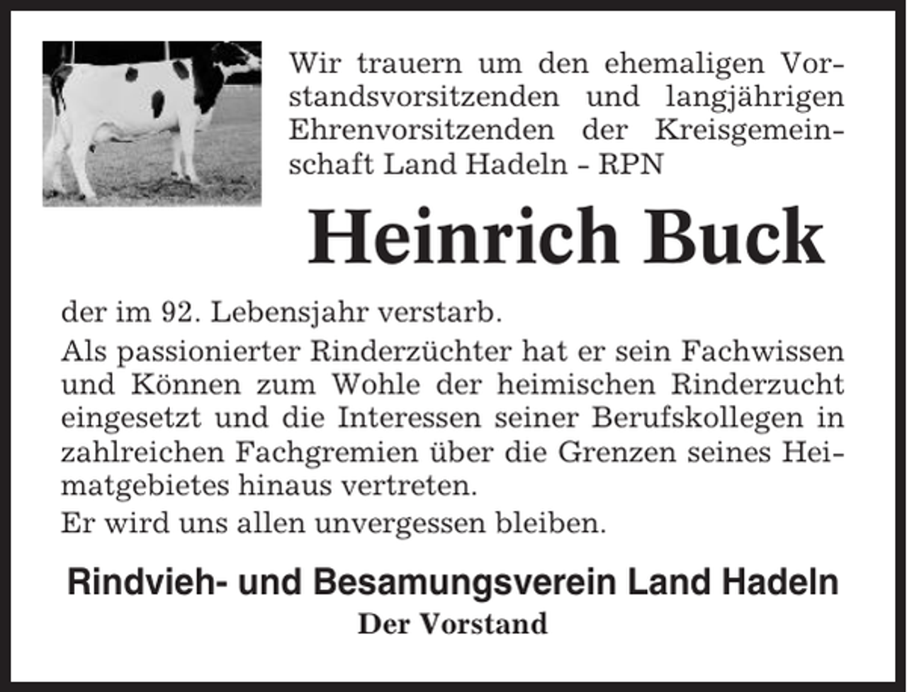 <p>Wir trauern um den ehemaligen Vorstandsvorsitzenden und langjährigen<br />Ehrenvorsitzenden der Kreisgemeinschaft Land Hadeln - RPN</p><p>Heinrich Buck<br />der im 92. Lebensjahr verstarb.<br />Als passionierter Rinderzüchter hat er sein Fachwissen<br />und Können zum Wohle der heimischen Rinderzucht<br />eingesetzt und die Interessen seiner Berufskollegen in<br />zahlreichen Fachgremien über die Grenzen seines Heimatgebietes hinaus vertreten.<br />Er wird uns allen unvergessen bleiben.</p><p>Rindvieh- und Besamungsverein Land Hadeln<br />Der Vorstand</p>