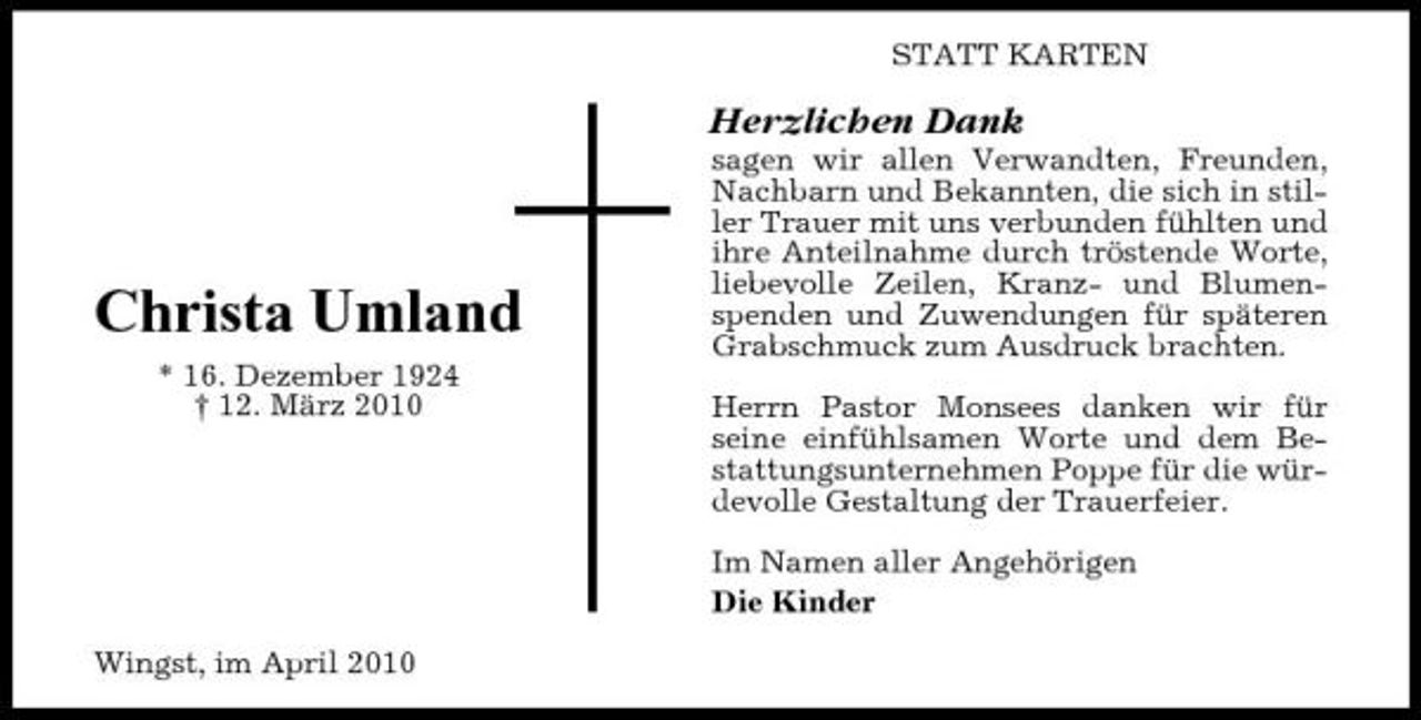<p>STATT KARTEN</p><p>Herzlichen Dank<br />sagen wir allen Verwandten, Freunden, Nachbarn und Bekannten, die sich in stiller Trauer mit uns verbunden fühlten und ihre Anteilnahme durch tröstende Worte, liebevolle Zeilen, Kranz- und Blumenspenden und Zuwendungen für späteren Grabschmuck zum Ausdruck brachten. Herrn Pastor Monsees danken wir für seine einfühlsamen Worte und dem Bestattungsunternehmen Poppe für die würdevolle Gestaltung der Trauerfeier. Im Namen aller Angehörigen Die Kinder Wingst, im April 2010</p><p>Christa Umland<br />* 16. Dezember 1924 † 12. März 2010</p>