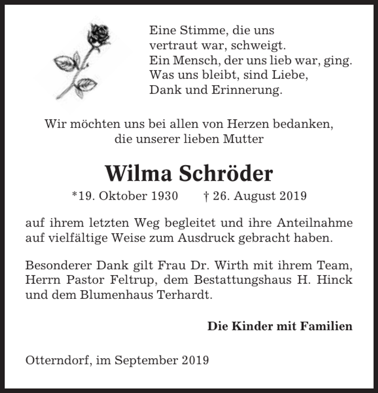 <p>Eine Stimme, die uns<br />vertraut war, schweigt.<br />Ein Mensch, der uns lieb war, ging.<br />Was uns bleibt, sind Liebe,<br />Dank und Erinnerung.<br />Wir möchten uns bei allen von Herzen bedanken,<br />die unserer lieben Mutter</p><p>Wilma Schröder<br />*19. Oktober 1930</p><p>† 26. August 2019</p><p>auf ihrem letzten Weg begleitet und ihre Anteilnahme<br />auf vielfältige Weise zum Ausdruck gebracht haben.<br />Besonderer Dank gilt Frau Dr. Wirth mit ihrem Team,<br />Herrn Pastor Feltrup, dem Bestattungshaus H. Hinck<br />und dem Blumenhaus Terhardt.<br />Die Kinder mit Familien<br />Otterndorf, im September 2019</p>