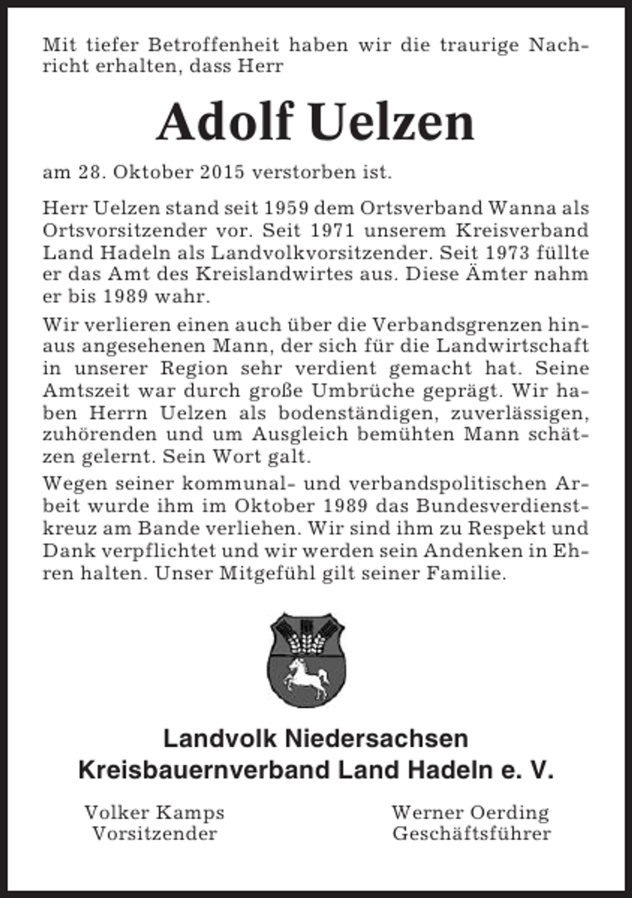 <p>Mit tiefer Betroffenheit haben wir die traurige Nachricht erhalten, dass Herr</p><p>Adolf Uelzen<br />am 28. Oktober 2015 verstorben ist.<br />Herr Uelzen stand seit 1959 dem Ortsverband Wanna als<br />Ortsvorsitzender vor. Seit 1971 unserem Kreisverband<br />Land Hadeln als Landvolkvorsitzender. Seit 1973 füllte<br />er das Amt des Kreislandwirtes aus. Diese Ämter nahm<br />er bis 1989 wahr.<br />Wir verlieren einen auch über die Verbandsgrenzen hinaus angesehenen Mann, der sich für die Landwirtschaft<br />in unserer Region sehr verdient gemacht hat. Seine<br />Amtszeit war durch große Umbrüche geprägt. Wir haben Herrn Uelzen als bodenständigen, zuverlässigen,<br />zuhörenden und um Ausgleich bemühten Mann schätzen gelernt. Sein Wort galt.<br />Wegen seiner kommunal- und verbandspolitischen Arbeit wurde ihm im Oktober 1989 das Bundesverdienstkreuz am Bande verliehen. Wir sind ihm zu Respekt und<br />Dank verpflichtet und wir werden sein Andenken in Ehren halten. Unser Mitgefühl gilt seiner Familie.</p><p>Landvolk Niedersachsen<br />Kreisbauernverband Land Hadeln e. V.<br />Volker Kamps<br />Vorsitzender</p><p>Werner Oerding<br />Geschäftsführer</p>