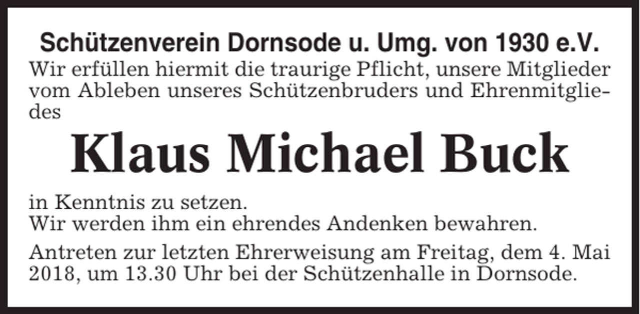 <p>Schützenverein Dornsode u. Umg. von 1930 e.V.<br />Wir erfüllen hiermit die traurige Pflicht, unsere Mitglieder<br />vom Ableben unseres Schützenbruders und Ehrenmitgliedes</p><p>Klaus Michael Buck<br />in Kenntnis zu setzen.<br />Wir werden ihm ein ehrendes Andenken bewahren.<br />Antreten zur letzten Ehrerweisung am Freitag, dem 4. Mai<br />2018, um 13.30 Uhr bei der Schützenhalle in Dornsode.</p>