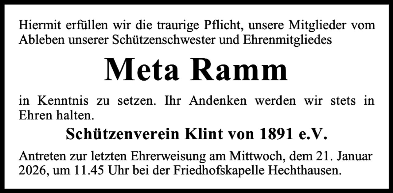 <p>Hiermit erfüllen wir die traurige Pflicht, unsere Mitglieder vom<br />Ableben unserer Schützenschwester und Ehrenmitgliedes</p><p>Meta Ramm</p><p>in Kenntnis zu setzen. Ihr Andenken werden wir stets in<br />Ehren halten.</p><p>Schützenverein Klint von 1891 e.V.</p><p>Antreten zur letzten Ehrerweisung am Mittwoch, dem 21. Januar<br />2026, um 11.45 Uhr bei der Friedhofskapelle Hechthausen.</p>