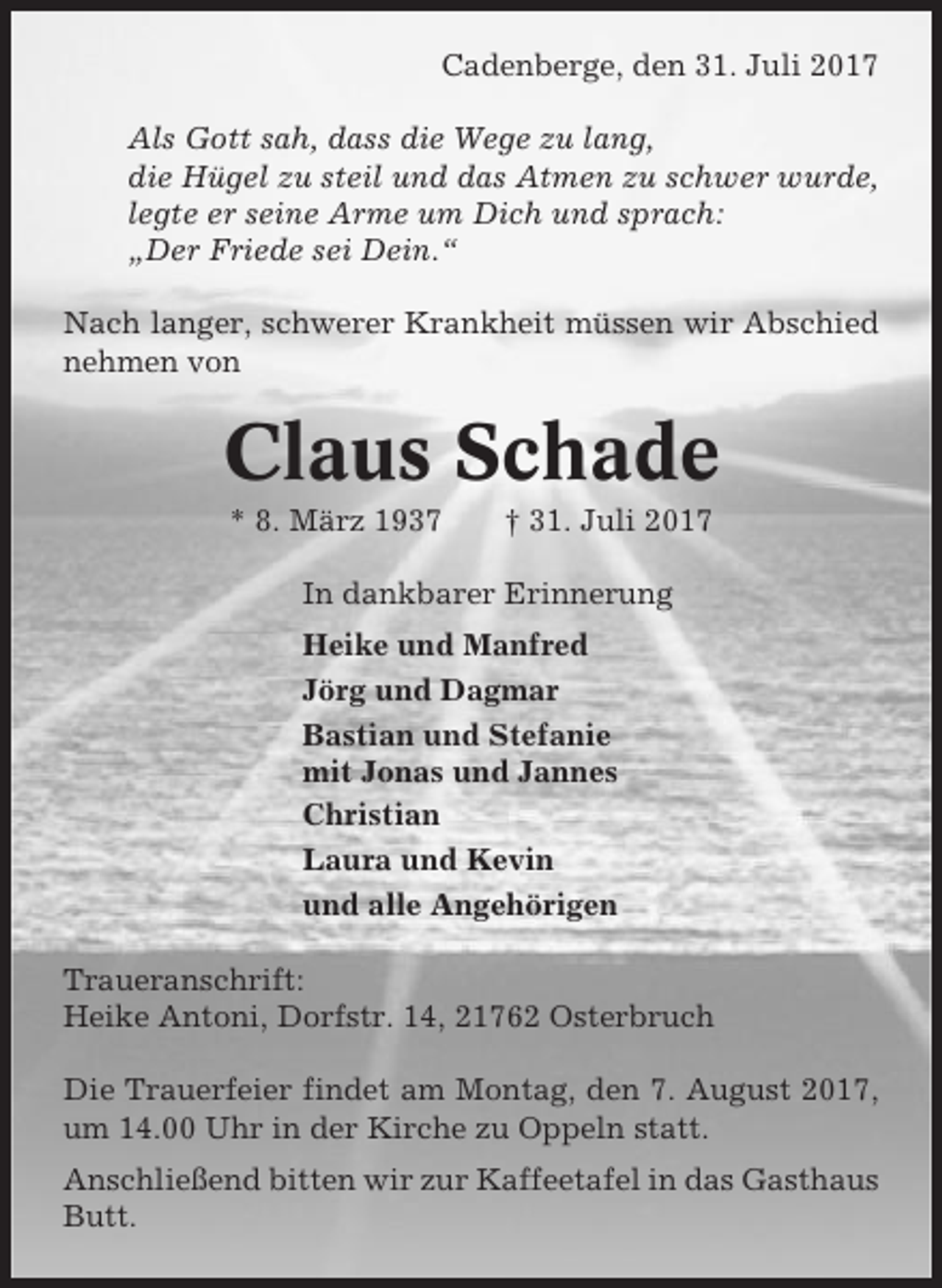 <p>Cadenberge, den 31. Juli 2017<br />Als Gott sah, dass die Wege zu lang,<br />die Hügel zu steil und das Atmen zu schwer wurde,<br />legte er seine Arme um Dich und sprach:<br />„Der Friede sei Dein.“<br />Nach langer, schwerer Krankheit müssen wir Abschied<br />nehmen von</p><p>Claus Schade<br />* 8. März 1937</p><p>† 31. Juli 2017</p><p>In dankbarer Erinnerung<br />Heike und Manfred<br />Jörg und Dagmar<br />Bastian und Stefanie<br />mit Jonas und Jannes<br />Christian<br />Laura und Kevin<br />und alle Angehörigen<br />Traueranschrift:<br />Heike Antoni, Dorfstr. 14, 21762 Osterbruch<br />Die Trauerfeier findet am Montag, den 7. August 2017,<br />um 14.00 Uhr in der Kirche zu Oppeln statt.<br />Anschließend bitten wir zur Kaffeetafel in das Gasthaus<br />Butt.</p>