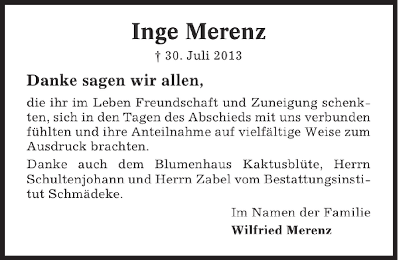 <p>Inge Merenz<br />† 30. Juli 2013</p><p>Danke sagen wir allen,<br />die ihr im Leben Freundschaft und Zuneigung schenkten, sich in den Tagen des Abschieds mit uns verbunden<br />fühlten und ihre Anteilnahme auf vielfältige Weise zum<br />Ausdruck brachten.<br />Danke auch dem Blumenhaus Kaktusblüte, Herrn<br />Schultenjohann und Herrn Zabel vom Bestattungsinstitut Schmädeke.<br />Im Namen der Familie<br />Wilfried Merenz</p>