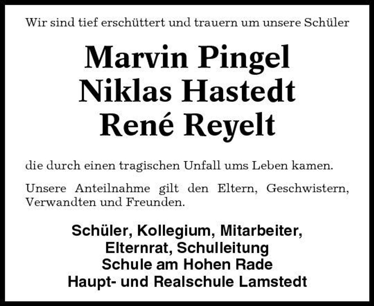 <p>Wir sind tief erschüttert und trauern um unsere Schüler</p>
<p>Marvin Pingel Niklas Hastedt René Reyelt<br />die durch einen tragischen Unfall ums Leben kamen. Unsere Anteilnahme gilt den Eltern, Geschwistern, Verwandten und Freunden.</p>
<p>Schüler, Kollegium, Mitarbeiter, Elternrat, Schulleitung Schule am Hohen Rade Haupt- und Realschule Lamstedt</p>