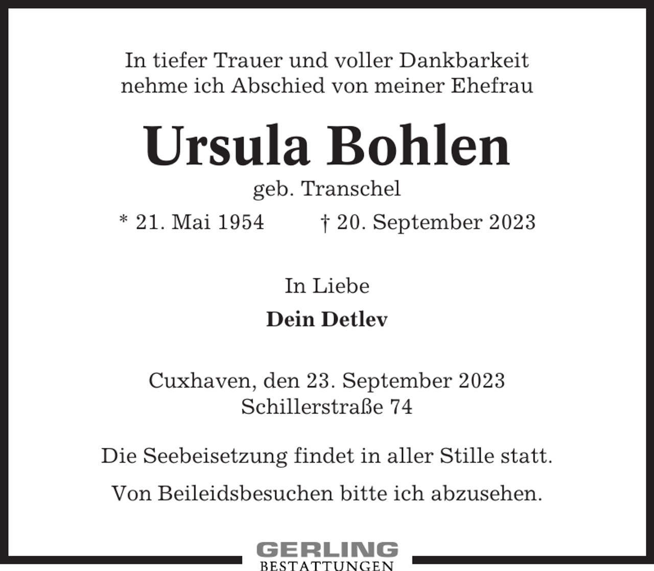 <p>In tiefer Trauer und voller Dankbarkeit<br />nehme ich Abschied von meiner Ehefrau</p><p>Ursula Bohlen<br />geb. Transchel<br />* 21. Mai 1954</p><p>† 20. September 2023<br />In Liebe<br />Dein Detlev</p><p>Cuxhaven, den 23. September 2023<br />Schillerstraße 74<br />Die Seebeisetzung findet in aller Stille statt.<br />Von Beileidsbesuchen bitte ich abzusehen.</p>