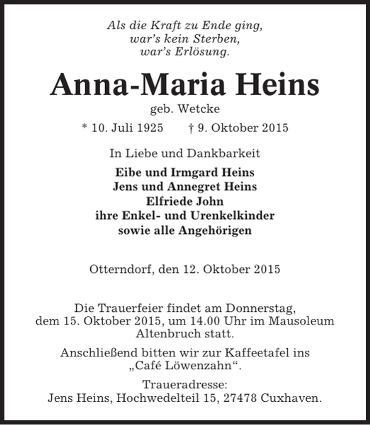 <p>Als die Kraft zu Ende ging,<br />war’s kein Sterben,<br />war’s Erlösung.</p><p>Anna-Maria Heins<br />geb. Wetcke<br />* 10. Juli 1925</p><p>† 9. Oktober 2015</p><p>In Liebe und Dankbarkeit<br />Eibe und Irmgard Heins<br />Jens und Annegret Heins<br />Elfriede John<br />ihre Enkel- und Urenkelkinder<br />sowie alle Angehörigen<br />Otterndorf, den 12. Oktober 2015<br />Die Trauerfeier findet am Donnerstag,<br />dem 15. Oktober 2015, um 14.00 Uhr im Mausoleum<br />Altenbruch statt.<br />Anschließend bitten wir zur Kaffeetafel ins<br />„Café Löwenzahn“.<br />Traueradresse:<br />Jens Heins, Hochwedelteil 15, 27478 Cuxhaven.</p>
