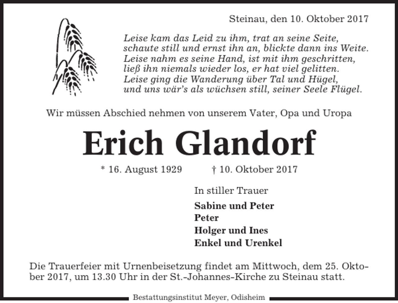 <p>Steinau, den 10. Oktober 2017<br />Leise kam das Leid zu ihm, trat an seine Seite,<br />schaute still und ernst ihn an, blickte dann ins Weite.<br />Leise nahm es seine Hand, ist mit ihm geschritten,<br />ließ ihn niemals wieder los, er hat viel gelitten.<br />Leise ging die Wanderung über Tal und Hügel,<br />und uns wär’s als wüchsen still, seiner Seele Flügel.<br />Wir müssen Abschied nehmen von unserem Vater, Opa und Uropa</p><p>Erich Glandorf<br />* 16. August 1929</p><p>† 10. Oktober 2017<br />In stiller Trauer<br />Sabine und Peter<br />Peter<br />Holger und Ines<br />Enkel und Urenkel</p><p>Die Trauerfeier mit Urnenbeisetzung findet am Mittwoch, dem 25. Oktober 2017, um 13.30 Uhr in der St.-Johannes-Kirche zu Steinau statt.<br />Bestattungsinstitut Meyer, Odisheim</p>