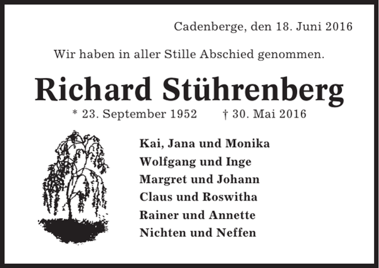 <p>Cadenberge, den 18. Juni 2016<br />Wir haben in aller Stille Abschied genommen.</p><p>Richard Stührenberg<br />* 23. September 1952</p><p>† 30. Mai 2016</p><p>Kai, Jana und Monika<br />Wolfgang und Inge<br />Margret und Johann<br />Claus und Roswitha<br />Rainer und Annette<br />Nichten und Neffen</p>