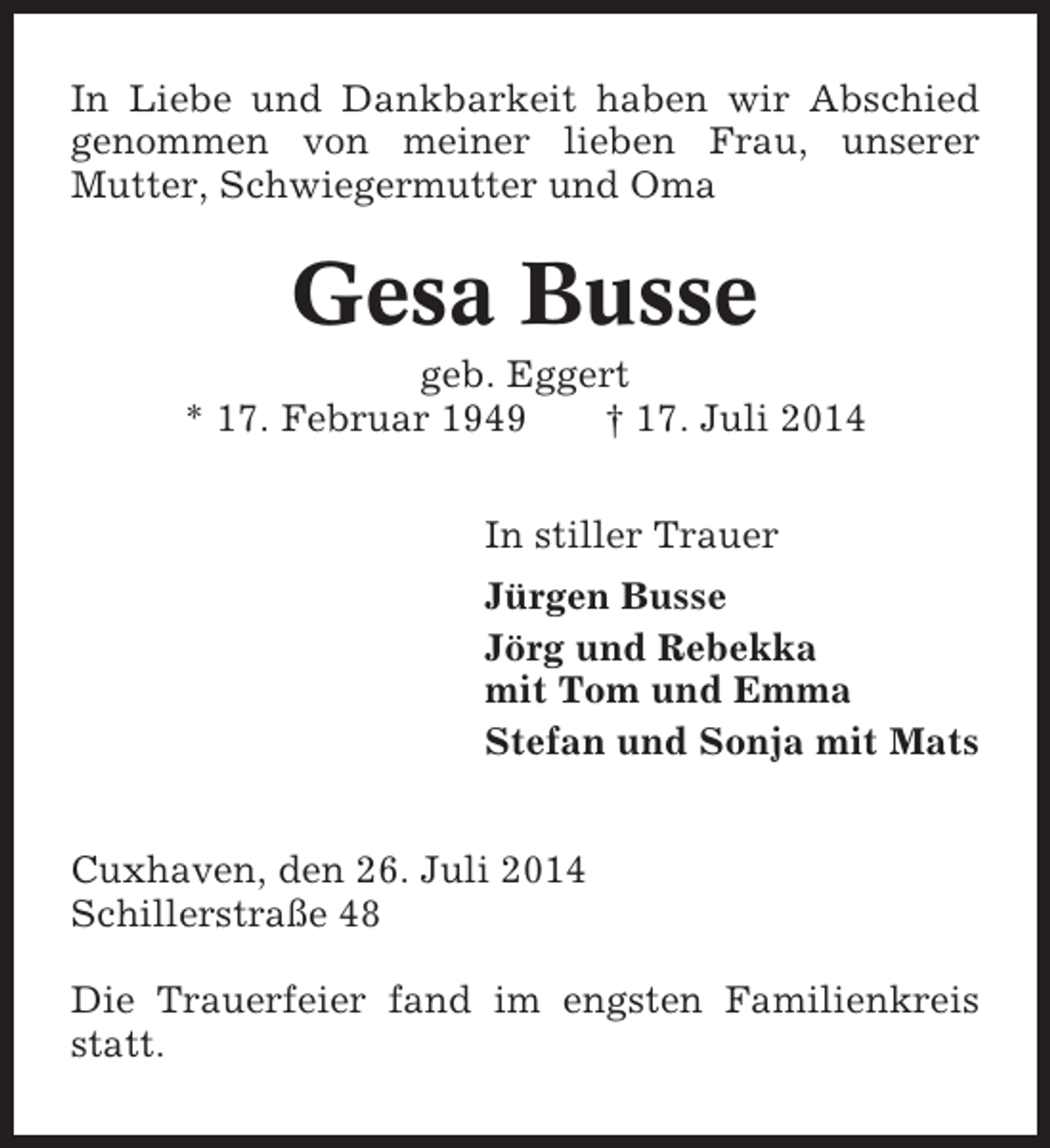<p>In Liebe und Dankbarkeit haben wir Abschied<br />genommen von meiner lieben Frau, unserer<br />Mutter, Schwiegermutter und Oma</p><p>Gesa Busse<br />geb. Eggert<br />* 17. Februar 1949<br />† 17. Juli 2014<br />In stiller Trauer<br />Jürgen Busse<br />Jörg und Rebekka<br />mit Tom und Emma<br />Stefan und Sonja mit Mats<br />Cuxhaven, den 26. Juli 2014<br />Schillerstraße 48<br />Die Trauerfeier fand im engsten Familienkreis<br />statt.</p>